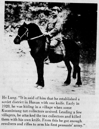 Ho Lung. "It is said of him that he established a soviet district in Hunan with one knife. Early in 1928, he was hiding in a village when some Kuomintang tax collectors arrived. Leading a few villagers, he attacked the tax collectors and killed them with his own knife. From this he got enough revolvers and rifles to arm his first peasants' army.&quto;